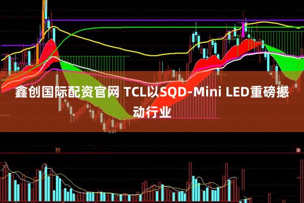 鑫创国际配资官网 TCL以SQD-Mini LED重磅撼动行业