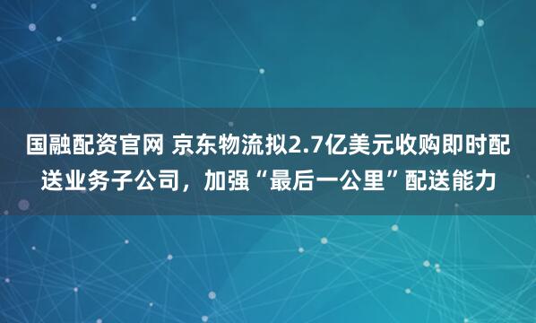 国融配资官网 京东物流拟2.7亿美元收购即时配送业务子公司，加强“最后一公里”配送能力