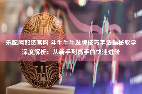 乐配网配资官网 斗牛牛牛发牌技巧手法揭秘教学深度解析：从新手到高手的快速进阶