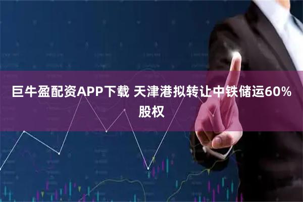 巨牛盈配资APP下载 天津港拟转让中铁储运60%股权
