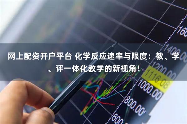网上配资开户平台 化学反应速率与限度：教、学、评一体化教学的新视角！