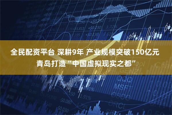 全民配资平台 深耕9年 产业规模突破150亿元 青岛打造“中国虚拟现实之都”