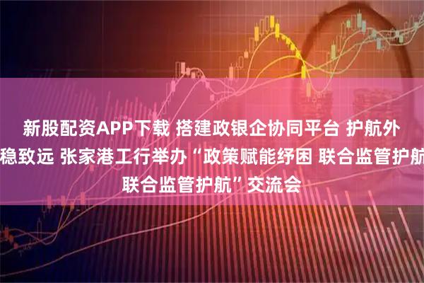 新股配资APP下载 搭建政银企协同平台 护航外贸企业行稳致远 张家港工行举办“政策赋能纾困 联合监管护航”交流会