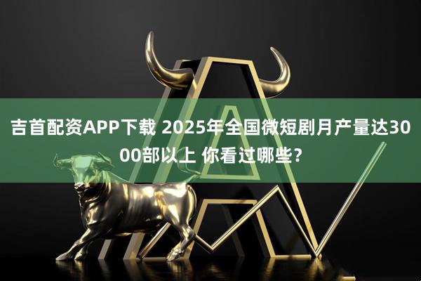 吉首配资APP下载 2025年全国微短剧月产量达3000部以上 你看过哪些?