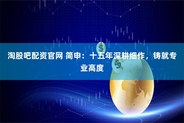 淘股吧配资官网 简申：十五年深耕细作，铸就专业高度