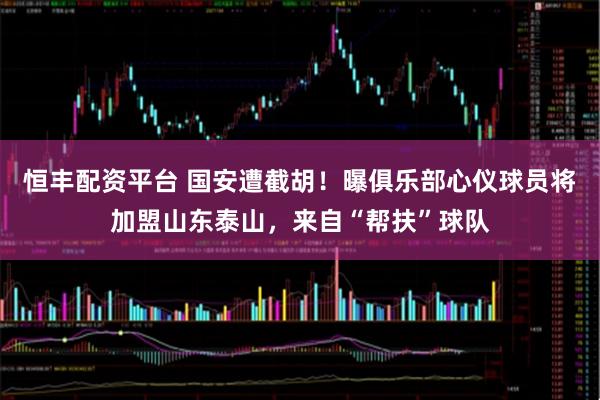 恒丰配资平台 国安遭截胡！曝俱乐部心仪球员将加盟山东泰山，来自“帮扶”球队