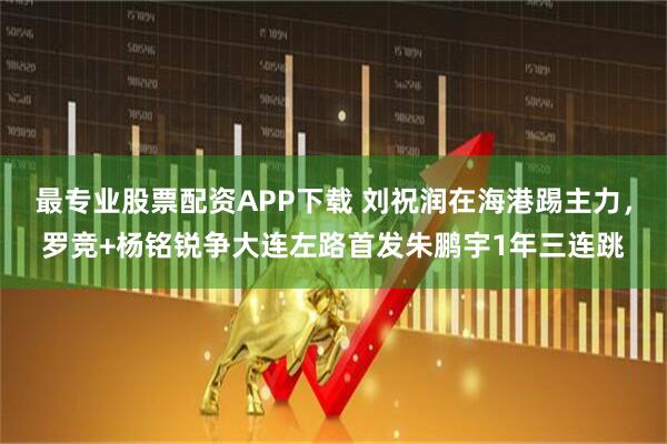 最专业股票配资APP下载 刘祝润在海港踢主力，罗竞+杨铭锐争大连左路首发朱鹏宇1年三连跳