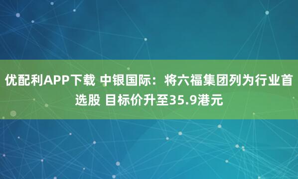优配利APP下载 中银国际：将六福集团列为行业首选股 目标价升至35.9港元