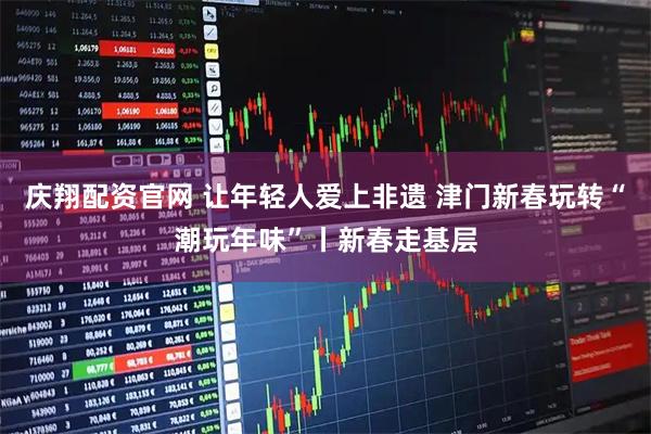 庆翔配资官网 让年轻人爱上非遗 津门新春玩转“潮玩年味”丨新春走基层