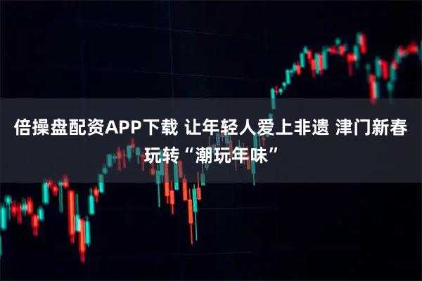 倍操盘配资APP下载 让年轻人爱上非遗 津门新春玩转“潮玩年味”