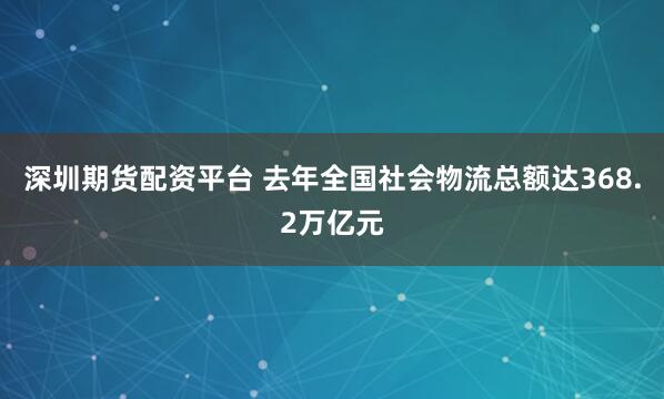 深圳期货配资平台 去年全国社会物流总额达368.2万亿元