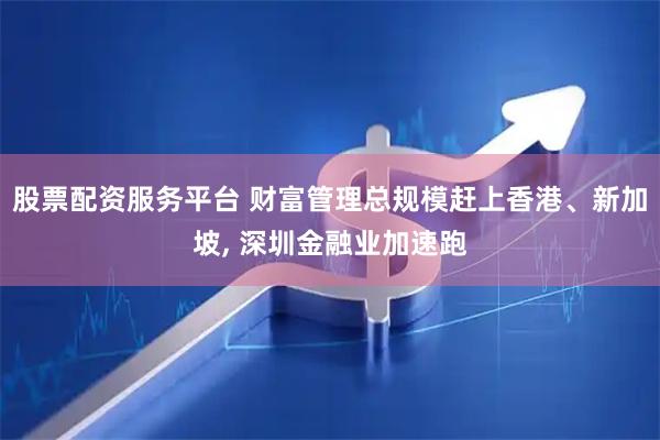 股票配资服务平台 财富管理总规模赶上香港、新加坡, 深圳金融业加速跑